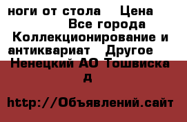 ноги от стола. › Цена ­ 12 000 - Все города Коллекционирование и антиквариат » Другое   . Ненецкий АО,Тошвиска д.